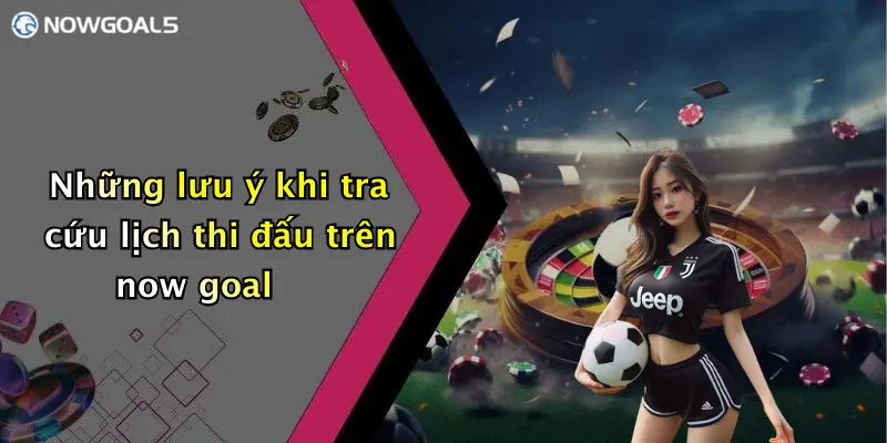 Những lưu ý khi tra cứu lịch thi đấu trên now goal