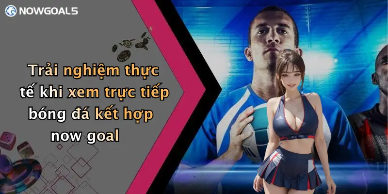 Trải nghiệm thực tế khi xem trực tiếp bóng đá kết hợp now goal