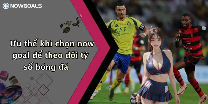 Ưu thế khi chọn now goal để theo dõi tỷ số bóng đá