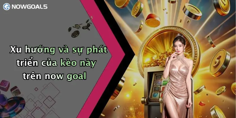 Xu hướng và sự phát triển của kèo này trên now goal