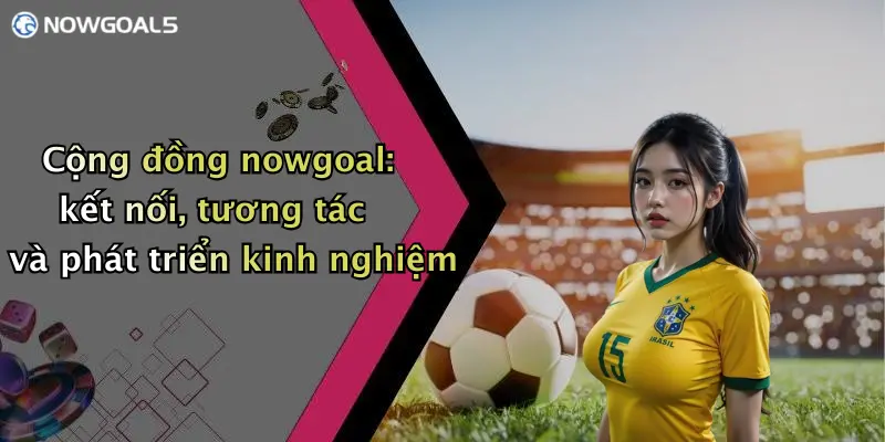 Cộng đồng nowgoal: kết nối, tương tác và phát triển kinh nghiệm